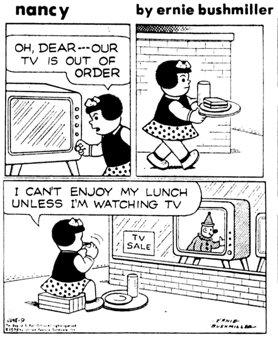 P1- NANCY GOES TO TURN ON THE TELEVISION SET
NANCY: OH, DEAR -- OUR TV IS OUT OF
ORDER

P2- NANCY IS CARRYING HER LUNCH ON A TRAY AS SHE WALKS DOWNTOWN 

P3- NANCY IS SITTING IN FRONT OF THE WINDOW OF A DOWNTOWN DEPARTMENT STORE
NANCY: I CAN'T ENJOY MY LUNCH UNLESS I'M WATCHING TV

NANCY IS EATING HER LUNCH WHILE WATCHING THE TELEVISION IN THE DEPARTMENT STORE WINDOW
