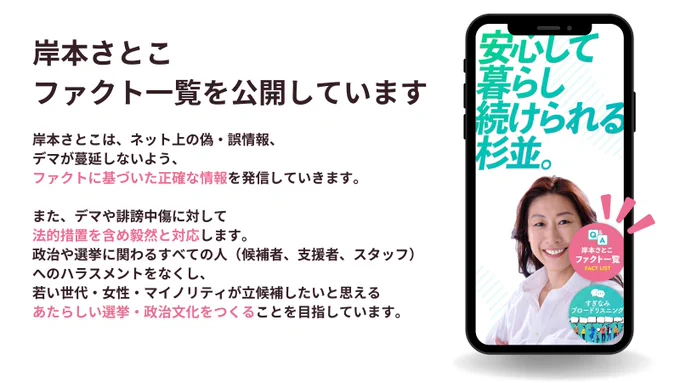 岸本さとこ政策WEBにて【ファクト一覧】を公開しています。
▶︎https://suginami2026.jp/fact/index.html

岸本さとこは、ネット上の偽・誤情報、デマが蔓延しないよう、ファクトに基づいた正確な情報を発信していきます。

また、デマや誹謗中傷に対して法的措置を含め毅然と対応します。

政治や選挙に関わるすべての人（候補者、支援者、スタッフ）へのハラスメントをなくし、若い世代・女性・マイノリティが立候補したいと思えるあたらしい選挙・政治文化をつくることを目指しています。