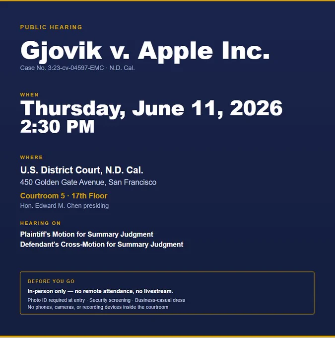 PUBLIC HEARING
Gjovik v. Apple Inc.
Case No. 3:23-cv-04597-EMC · N.D. Cal.
WHEN
Thursday, June 11, 2026
2:30 PM
WHERE
U.S. District Court, N.D. Cal.
450 Golden Gate Avenue, San Francisco
Courtroom 5 · 17th Floor
Hon. Edward M. Chen presiding
HEARING ON
Plaintiff's Motion for Summary Judgment
Defendant's Cross-Motion for Summary Judgment