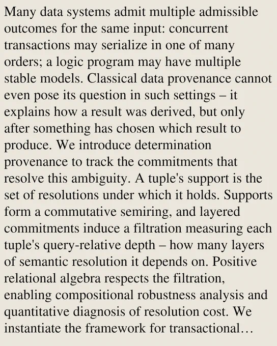 Many data systems admit multiple admissible outcomes for the same input: concurrent transactions may serialize in one of many orders; a logic program may have multiple stable models. Classical data provenance cannot even pose its question in such settings – it explains how a result was derived, but only after something has chosen which result to produce. We introduce determination provenance to track the commitments that resolve this ambiguity. A tuple's support is the set of resolutions under which it holds. Supports form a commutative semiring, and layered commitments induce a filtration measuring each tuple's query-relative depth – how many layers of semantic resolution it depends on. Positive relational algebra respects the filtration, enabling compositional robustness analysis and quantitative diagnosis of resolution cost. We instantiate the framework for transactional isolation and for Datalog¬; in both, classical semantic variants (isolation levels; negation semantics) correspon