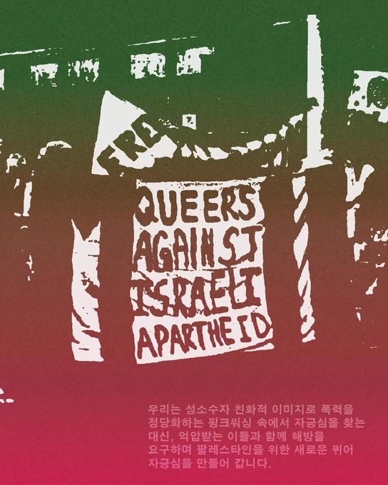 우리는 성소수자 친화적 이미지로 폭력을 정당화하는
핑크워싱 속에서 자긍심을 찾는 대신,
억압받는 이들과 함께 해방을 요구하며
팔레스타인을 위한 새로운 퀴어 자긍심을 만들어 갑니다.
