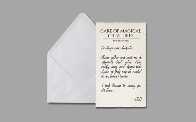 CARE OF MAGICAL CREATURES
FOR BEGINNER

Greetings, COMC students.

Please gather and meet me at Hogwarts front gates. Also, please bring your dragon-hide gloves, as they may be needed during today’s lesson.

I look forward to seeing you all there.

— TDG