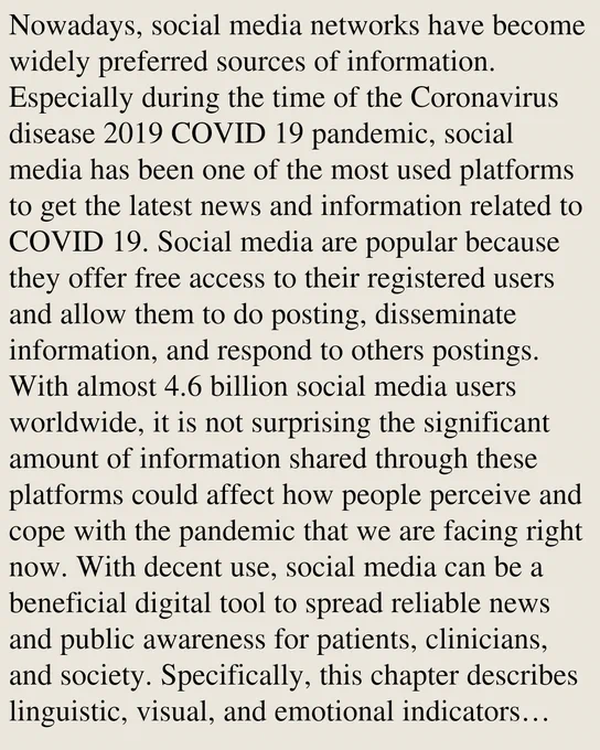 Nowadays, social media networks have become widely preferred sources of information. Especially during the time of the Coronavirus disease 2019 COVID 19 pandemic, social media has been one of the most used platforms to get the latest news and information related to COVID 19. Social media are popular because they offer free access to their registered users and allow them to do posting, disseminate information, and respond to others postings. With almost 4.6 billion social media users worldwide, it is not surprising the significant amount of information shared through these platforms could affect how people perceive and cope with the pandemic that we are facing right now. With decent use, social media can be a beneficial digital tool to spread reliable news and public awareness for patients, clinicians, and society. Specifically, this chapter describes linguistic, visual, and emotional indicators expressed in user disclosures. Thus, in this chapter, the related studies of social media pl