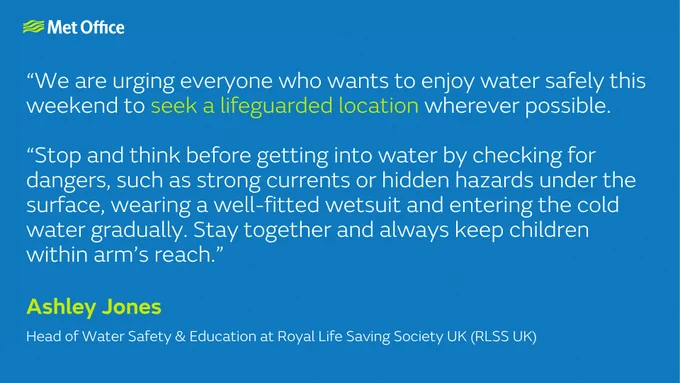 Met Office graphic with blue background and logo displaying a safety quote: “We are urging everyone who wants to enjoy water safely this weekend to seek a lifeguarded location wherever possible. Stop and think before getting into water by checking for dangers, such as strong currents or hidden hazards under the surface, wearing a well‑fitted wetsuit and entering the cold water gradually. Stay together and always keep children within arm’s reach.” Attributed to Ashley Jones, Head of Water Safety & Education at Royal Life Saving Society UK (RLSS UK).