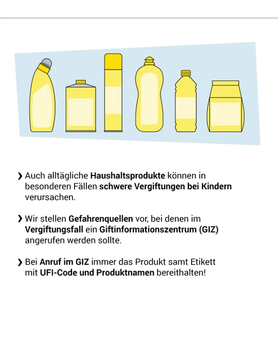 Auch alltägliche Haushaltsprodukte können in besonderen Fällen schwere Vergiftungen bei Kindern verursachen. Wir stellen Gefahrenquellen vor, bei denen im Vergiftungsfall ein Giftinformationszentrum (GIZ) angerufen werden sollte. Bei Anruf im GIZ immer das Produkt samt Etikett mit UFI-Code und Produktnamen bereithalten!
