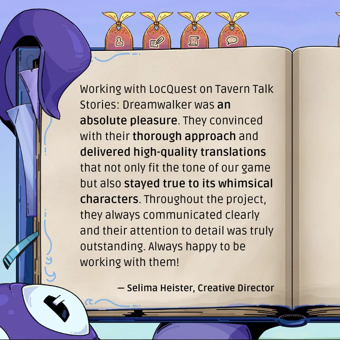 A quote from Selima Heister, Creative Director: “Working with LocQuest on Tavern Talk Stories: Dreamwalker was an absolute pleasure. They convinced with their thorough approach and delivered high-quality translations that not only fit the tone of our game but also stayed true to its whimsical characters. Throughout the project, they always communicated clearly and their attention to detail was truly outstanding. Always happy to be working with them!“