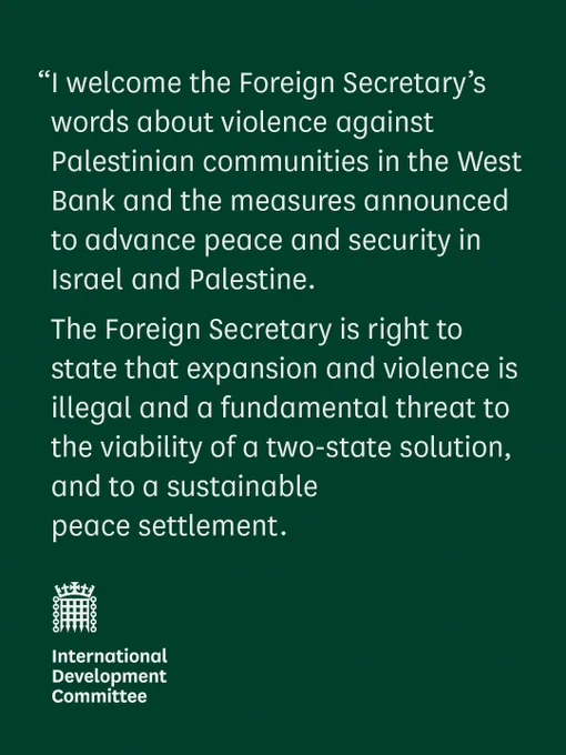 “I welcome the Foreign Secretary’s words about violence against Palestinian communities in the West Bank and the measures announced to advance peace and security in Israel and Palestine. 

The Foreign Secretary is right to state that expansion and violence is illegal and a fundamental threat to the viability of a two-state solution, and to a sustainable 
peace settlement. 