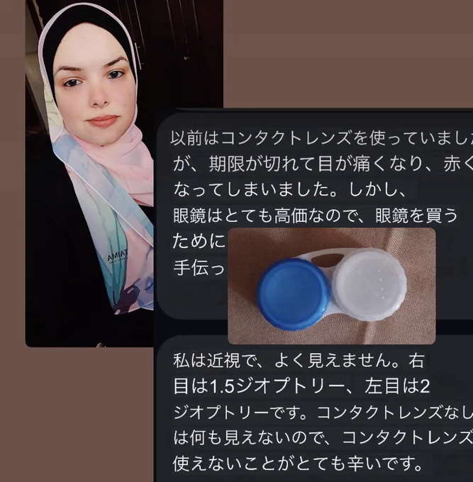 アラアの写真と、コンタクトレンズの写真。
そして私とのメッセージのやりとりを抜粋し日本語に翻訳したもの。

「以前はコンタクトレンズを使っていまし
が、期限が切れて目が痛くなり、赤くなってしまいました。しかし、眼鏡はとても高価なので、眼鏡を買うために…
私は近視で、よく見えません。右目は1.5ジオプトリー、左目は2ジオプトリーです。コンタクトレンズなしは何も見えないので、コンタクトレンス使えないことがとても辛いです。」