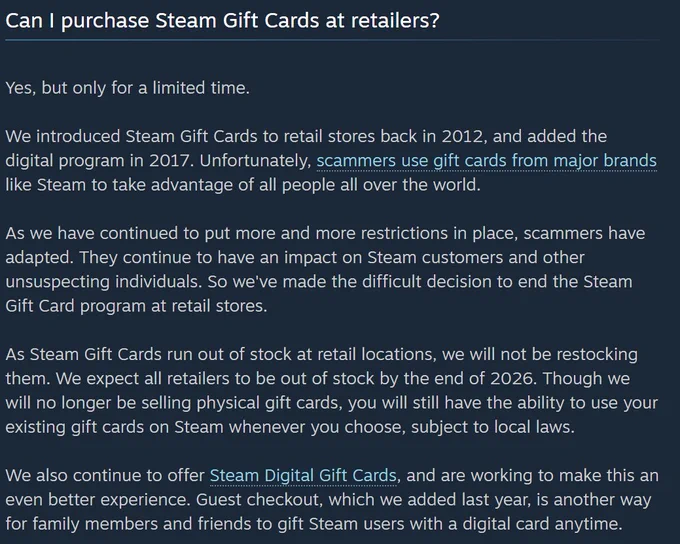 Can I purchase Steam Gift Cards at retailers?

Yes, but only for a limited time.

We introduced Steam Gift Cards to retail stores back in 2012, and added the digital program in 2017. Unfortunately, scammers use gift cards from major brands like Steam to take advantage of all people all over the world.

As we have continued to put more and more restrictions in place, scammers have adapted. They continue to have an impact on Steam customers and other unsuspecting individuals. So we've made the difficult decision to end the Steam Gift Card program at retail stores.

As Steam Gift Cards run out of stock at retail locations, we will not be restocking them. We expect all retailers to be out of stock by the end of 2026. Though we will no longer be selling physical gift cards, you will still have the ability to use your existing gift cards on Steam whenever you choose, subject to local laws.