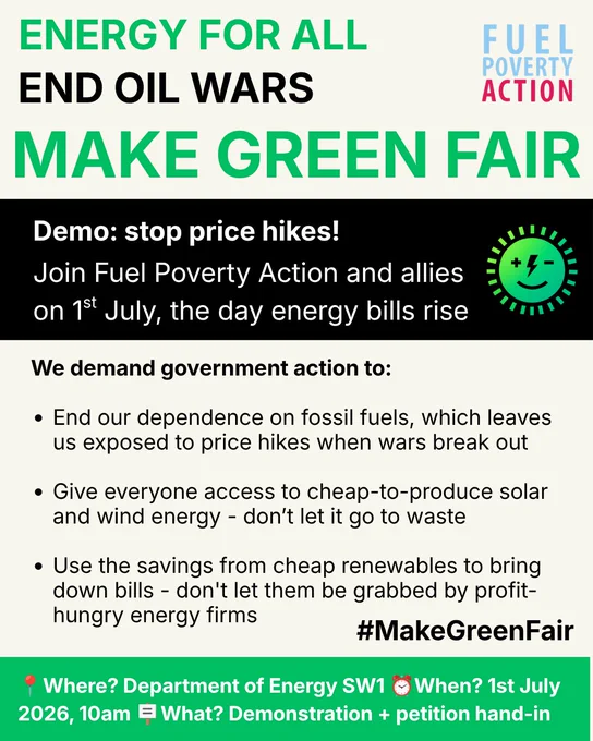 Flyer with the Fuel Poverty Action logo. Text reads: "Energy for all, End oil wars, Make Green Fair. Demo: stop price hikes! Join Fuel Poverty Action and allies on 1st July, the day energy bills rise. We demand government action to: End our dependence on fossil fuels, which leaves us exposed to price hikes when wars break out. Give everyone access to cheap-to-produce solar and wind energy - don't let it go to waste. Use the savings from cheap renewables to bring down bills - don't let them be grabbed by profit-hungry energy firms. #MakeGreenFair. Where? Department of Energy SW1. When? 1st July 2026, 10am. What? Demonstration and petition hand-in.