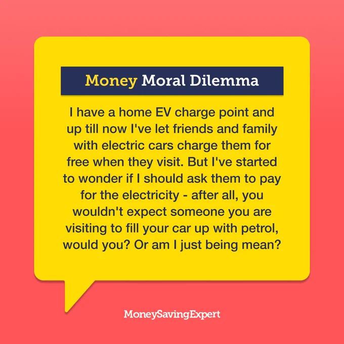 Money Moral Dilemma:\n'I have a home EV charge point and up till now I've let friends and family with electric cars charge them for free when they visit. But I've started to wonder if I should ask them to pay for the electricity - after all, you wouldn't expect someone you are visiting to fill your car up with petrol, would you? Or am I just being mean?'