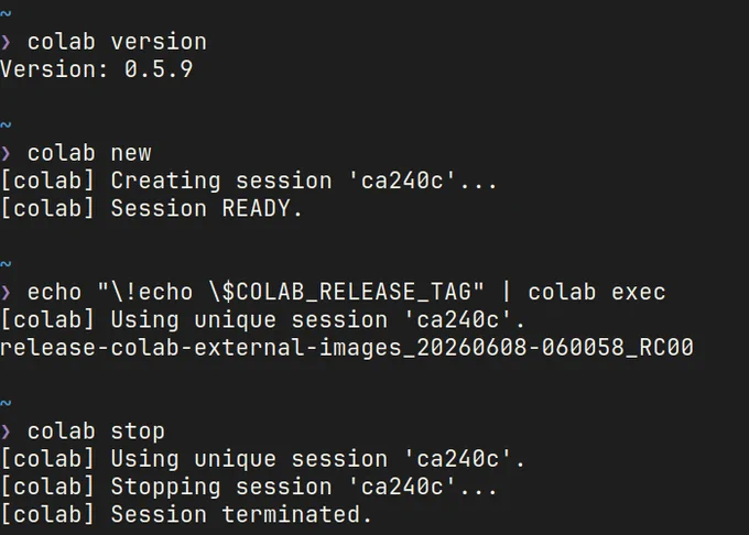 Colab CLI実行時のスクリーンショット。

❯ colab version
Version: 0.5.9

~
❯ colab new    
[colab] Creating session 'ca240c'...
[colab] Session READY.

~
❯ echo "\!echo \$COLAB_RELEASE_TAG" | colab exec 
                                
[colab] Using unique session 'ca240c'.
release-colab-external-images_20260608-060058_RC00

~
❯ colab stop
[colab] Using unique session 'ca240c'.
[colab] Stopping session 'ca240c'...
[colab] Session terminated.