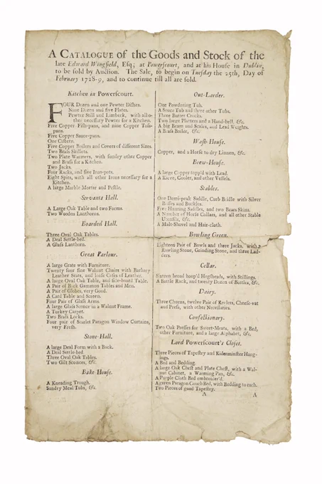 Lot 647 - Exciting New Discovery
The Earliest Extant Printed House Contents Sale Catalogue in Ireland

Baillie, Auctioneer, Abby Street A Catalogue of the Goods and Stock of the late Edward Wingfield, Esq., at Powerscourt, and at his House in Dublin to be sold by Auction. The Sale, to begin on Tuesday the 25th Day of February 1728-29, and to continue till all are sold. Four pages, folded folio sheet.

With finger marks, some creases, small tears, no loss, and with lg. wd.-cut tailpiece at end.

* There are 46 different rooms or locations, each with several items, all to be disposed of, like, In the 'Great Parlour,'
* A large Grate with Furniture
* Twenty four fine walnut Chairs with Barbary Leather Seats and loose Cases of Leather.
* A large oval Table, and sideboard Table
* A Pair of Back Gammon Tables and Men
* A pair of Globes, very good
* A large Glass Sconce in a walnut Frame
* A Turkey Carpet, etc. etc.

Other rooms listed, Kitchen in Powerscourt, Servants Hall, Boarded Hall