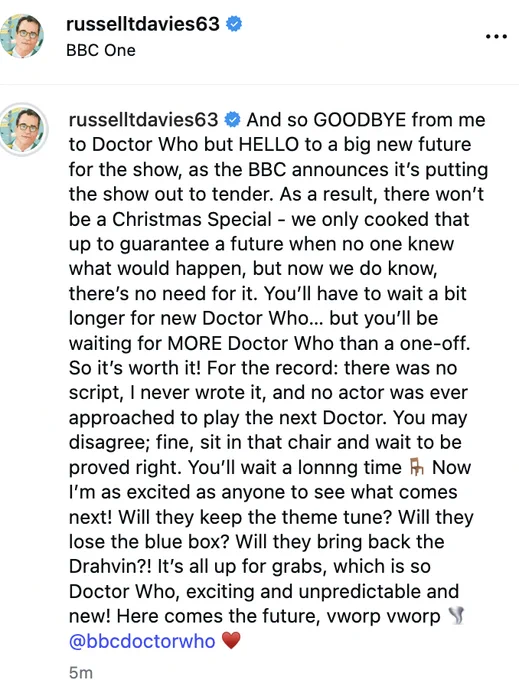 And so GOODBYE from me to Doctor Who but HELLO to a big new future for the show, as the BBC announces it’s putting the show out to tender. As a result, there won’t be a Christmas Special - we only cooked that up to guarantee a future when no one knew what would happen, but now we do know, there’s no need for it. You’ll have to wait a bit longer for new Doctor Who… but you’ll be waiting for MORE Doctor Who than a one-off. So it’s worth it! For the record: there was no script, I never wrote it, and no actor was ever approached to play the next Doctor. You may disagree; fine, sit in that chair and wait to be proved right. You’ll wait a lonnng time 🪑 Now I’m as excited as anyone to see what comes next! Will they keep the theme tune? Will they lose the blue box? Will they bring back the Drahvin?! It’s all up for grabs, which is so Doctor Who, exciting and unpredictable and new! Here comes the future, vworp vworp 🌪️ @bbcdoctorwho ♥️
