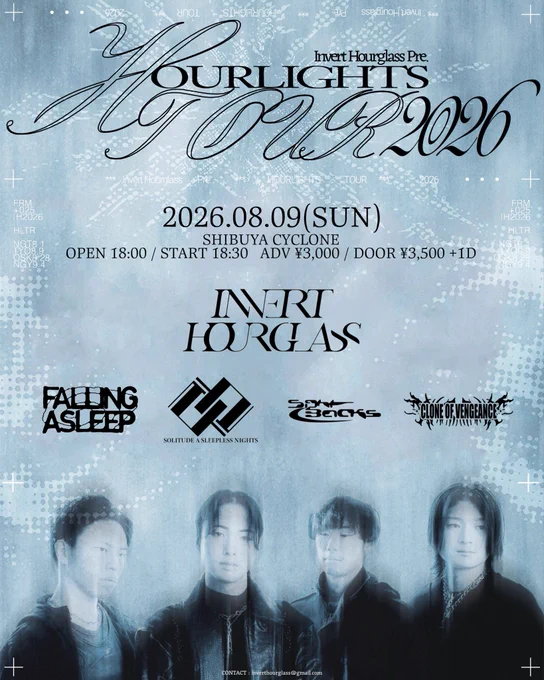 2026.08.09(SUN)
SHIBUYA CYCLONE 

ACT
Invert Hourglass 
Falling Asleep 
SOLITUDE A SLEEPLESS NIGHT 
SIGHTBACKS 
Clone of Vengeance 

ADV ¥3,000/DOOR ¥3,500  1D
OPEN 18:00 /START18:30