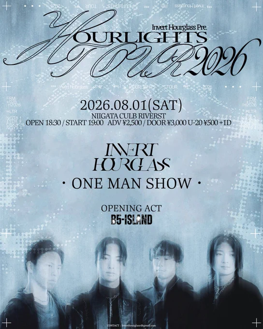 2026.08.01(SAT)
NIIGATA CLUB RIVERST 

ACT
Invert Hourglass 
B5-ISLAND (O.A)

OPEN 18:30 / START 19:00
ADV ¥2,500 / DOOR ¥ 3,000 
U-20 ¥500  1D
