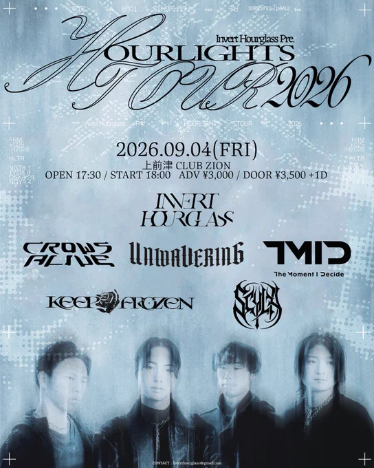 2026.09.04(FRI)
上前津CLUB ZION

ACT
Invert Hourglass 
CrowsAlive
UNWAVERING 
The Moment I decide 
SCYLA 
KEEP FROZEN 

OPEN 17:30 /START 18:00
ADV ¥3,000/¥3,500  1D