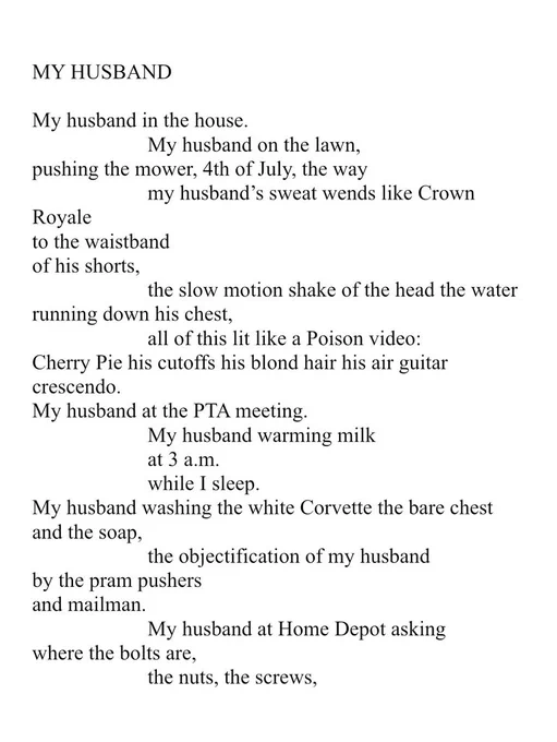 MY HUSBAND. My husband in the house. My husband on the lawn, pushing the mower, 4th of July, the way my husband’s sweat wends like Crown Royale to the waistband of his shorts, the slow motion shake of the head the water running down his chest, all of this lit like a Poison video: Cherry Pie his cutoffs his blond hair his air guitar crescendo. My husband at the PTA meeting. My husband warming milk at 3 a.m. while I sleep. My husband washing the white Corvette the bare chest and the soap, the objectification of my husband by the pram pushers and mailman. My husband at Home Depot asking where the bolts are, the nuts, the screws,