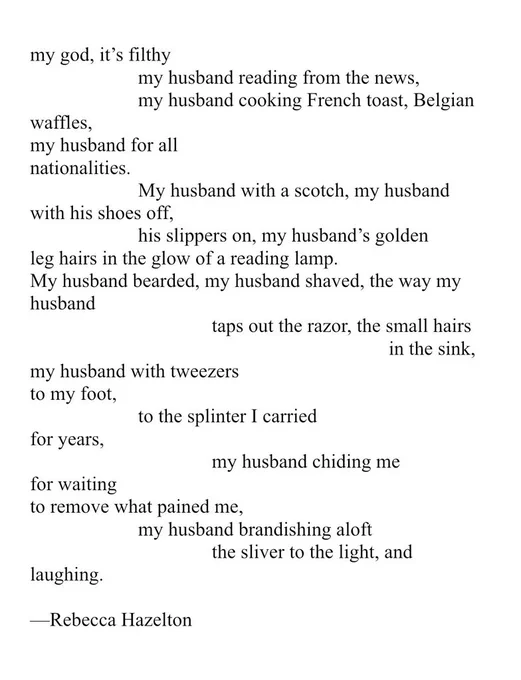 my god, it’s filthy my husband reading from the news, my husband cooking French toast, Belgian waffles, my husband for all nationalities. My husband with a scotch, my husband with his shoes off, his slippers on, my husband’s golden leg hairs in the glow of a reading lamp. My husband bearded, my husband shaved, the way my husband taps out the razor, the small hairs in the sink, my husband with tweezers to my foot, to the splinter I carried for years, my husband chiding me for waiting to remove what pained me, my husband brandishing aloft the sliver to the light, and laughing. Rebecca Hazelton