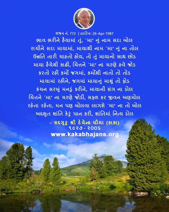 The Gujarati Hymn from KakaBhajans, 
"ભાવ ભરીને હૈયામાં તું, `મા’ નું નામ સદા બોલ
રાચીને સદા માયામાં, માયાથી નામ `મા’ નું ના તોલ
ઉન્નતિ તારી ચાહતો હોય, તો તું માયાનો સાથ છોડ
માયા હૈયેથી કાઢી, ચિત્તને `મા’ ના ચરણે હવે જોડ
કરતો રહી કર્મો જગમાં, કર્મોથી નાતો તો તોડ
માયામાં રહીને, જગમાં માયાનું માથું તો ફોડ
કંચન સરખું મનડું કરીને, માયાની સંગ ના ડોલ
ચિત્તને `મા’ ના ચરણે જોડી, સફળ કર જીવન અણમોલ
રહેતા રહેતા, મન પણ બોલવા લાગશે `મા’ ના તો બોલ
અદ્દભુત શાંતિ કેરું પાન કરી, શાંતિમાં નિત્ય ડોલ"