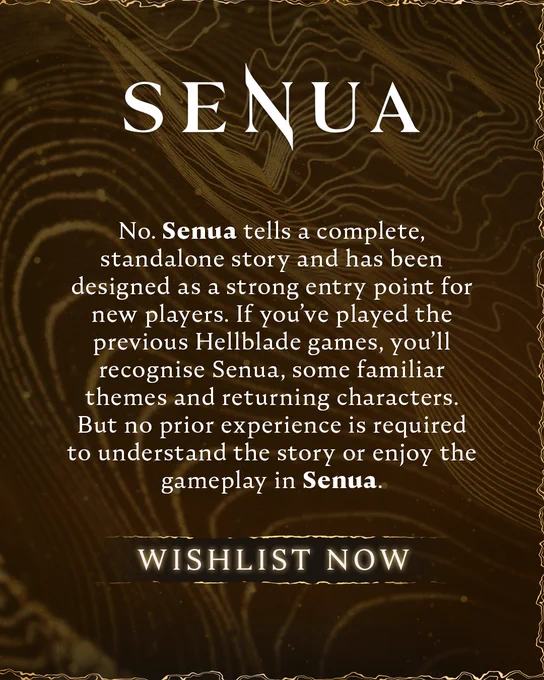 A graphic displays the ‘SENUA’ logo with a block of text in the centre. The text reads:

No. Senua tells a complete, standalone story and has been designed as a strong entry point for new players. If you’ve played the previous Hellblade games, you’ll recognise Senua, some familiar themes and returning characters. But no prior experience is required to understand the story or enjoy the gameplay in Senua.

A call-to-action beneath this reads: “WISHLIST NOW”
