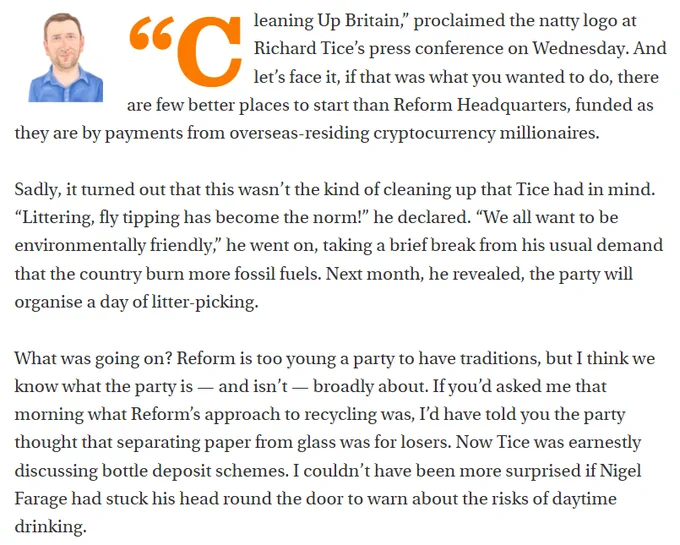 
“Cleaning Up Britain,” proclaimed the natty logo at Richard Tice’s press conference on Wednesday. And let’s face it, if that was what you wanted to do, there are few better places to start than Reform Headquarters, funded as they are by payments from overseas-residing cryptocurrency millionaires. 

Sadly, it turned out that this wasn’t the kind of cleaning up that Tice had in mind. “Littering, fly tipping has become the norm!” he declared. “We all want to be environmentally friendly,” he went on, taking a brief break from his usual demand that the country burn more fossil fuels. Next month, he revealed, the party will organise a day of litter-picking. 

What was going on? Reform is too young a party to have traditions, but I think we know what the party is — and isn’t — broadly about. If you’d asked me that morning what Reform’s approach to recycling was, I’d have told you the party thought that separating paper from glass was for losers. Now Tice was earnestly discussing bottle depos