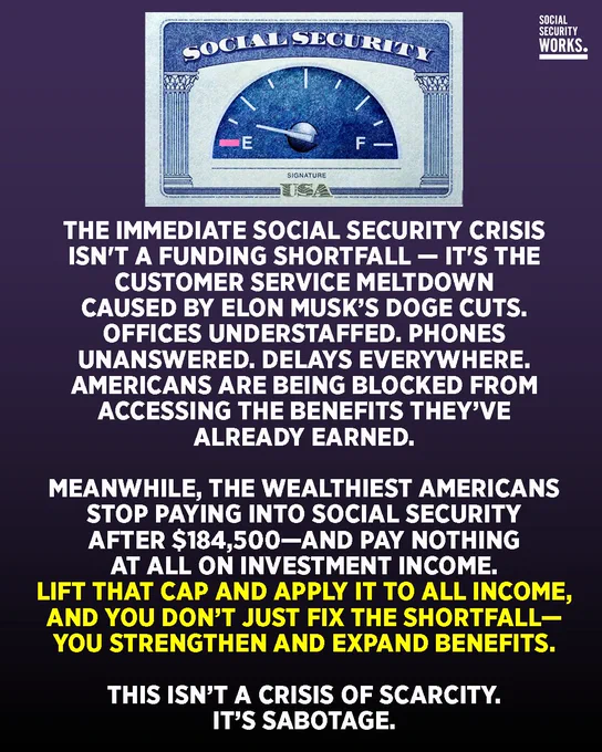 A graphic with a Social Security card with a gas meter close to E/empty. The text says, "THE IMMEDIATE SOCIAL SECURITY CRISIS ISN'T A FUNDING SHORTFALL - IT'S THE CUSTOMER SERVICE MELTDOWN CAUSED BY ELON MUSK'S DOGE CUTS. OFFICES UNDERSTAFFED. PHONES UNANSWERED, DELAYS EVERYWHERE. AMERICANS ARE BEING BLOCKED FROM ACCESSING THE BENEFITS THEY'VE ALREADY EARNED. MEANWHILE, THE WEALTHIEST AMERICANS STOP PAYING INTO SOCIAL SECURITY AFTER $184,500-AND PAY NOTHING AT ALL ON INVESTMENT INCOME. LIFT THAT CAP AND APPLY IT TO ALL INCOME, AND YOU DON'T JUST FIX THE SHORTFALL-YOU STRENGTHEN AND EXPAND BENEFITS. THIS ISN'T A CRISIS OF SCARCITY. IT'S SABOTAGE."