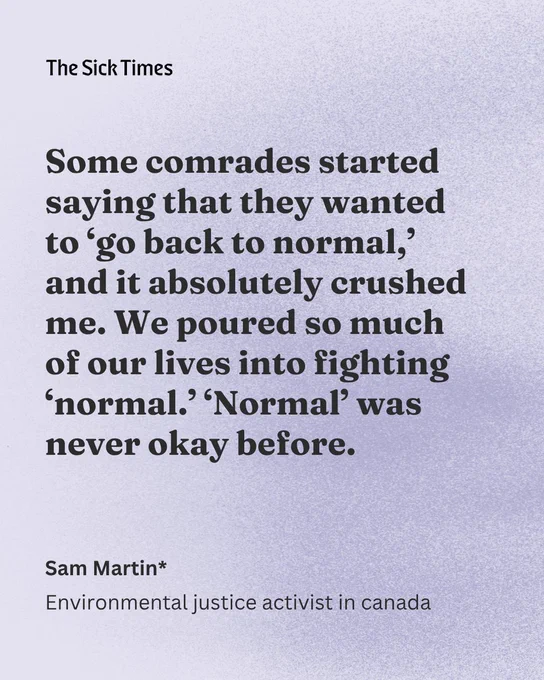 “Some comrades started saying that they wanted to ‘go back to normal,’ and it absolutely crushed me. We poured so much of our lives into fighting ‘normal.’ ‘Normal’ was never okay before.” — Sam Martin*, environmental justice activist in canada
