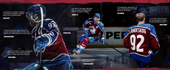 A wide image with several photos of Gabriel Landeskog surrounded by quotes from other players in the league both past and present. 
“He’s one of the best humans… it’s big for Colorado having him in that locker room.” -Adam Foote 
“A great player in this league for a long time and a great leader and captain of this team for a long time” -Auston Matthews
“A lot of credit to him, the mental fortitude, the work ethic and drive to get back and play” -John Tavares 
“He plays the game the right way. He always seems to be doing the right thing.” -Anders Lee
“I think he epitomizes just never giving up.” -Patrick Kane
“He’s just a void you can’t fill” -Nathan MacKinnon
“It’s awesome, obviously to have his presence full time around the locker room” -Cale Makar 
“I just feel like he’s one of a kind when it comes to his leadership ability” -Jared Bednar