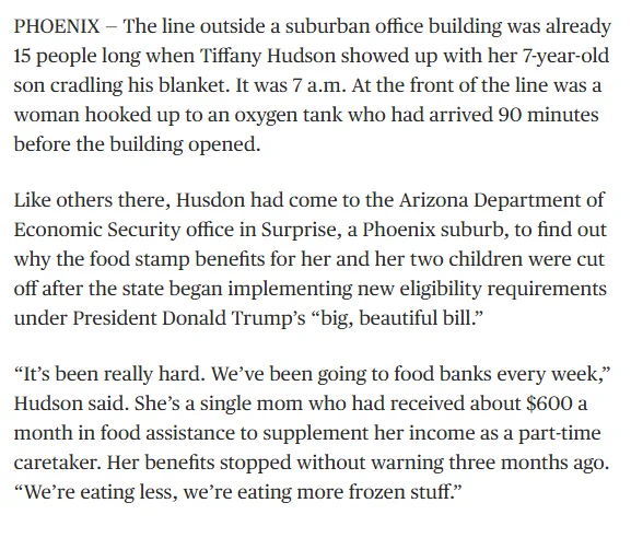 The line outside a suburban office building was already 15 people long when Tiffany Hudson showed up with her 7-year-old son cradling his blanket. It was 7 a.m. At the front of the line was a woman hooked up to an oxygen tank who had arrived 90 minutes before the building opened.

Like others there, Husdon had come to the Arizona Department of Economic Security office in Surprise, a Phoenix suburb, to find out why the food stamp benefits for her and her two children were cut off after the state began implementing new eligibility requirements under President Donald Trump’s “big, beautiful bill.”

“It’s been really hard. We’ve been going to food banks every week,” Hudson said. She’s a single mom who had received about $600 a month in food assistance to supplement her income as a part-time caretaker. Her benefits stopped without warning three months ago. “We’re eating less, we’re eating more frozen stuff.”