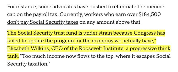 "For instance, some advocates have pushed to eliminate the income cap on the payroll tax. Currently, workers who earn over $184,500 don't pay Social Security taxes on any amount above that. 

The Social Security trust fund is under strain because Congress has failed to update the program for the economy we actually have," Elizabeth Wilkins, CEO of the Roosevelt Institute, a progressive think tank. "Too much income now flows to the top, where it escapes Social Security taxation.""