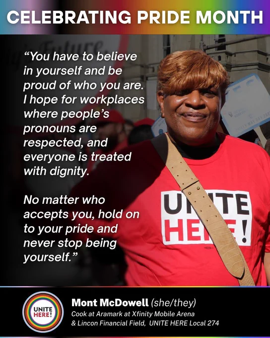 Celebrating Pride Month
“You have to believe in yourself and be proud of who you are. I hope for workplaces where people’s pronouns are respected, and everyone is treated with dignity. No matter who accepts you, hold on to your pride and never stop being yourself.”

Mont McDowell (she/they)
Cook at Aramark at Xfinity Mobile Arena 
& Lincon Financial Field
UNITE HERE Local 274
