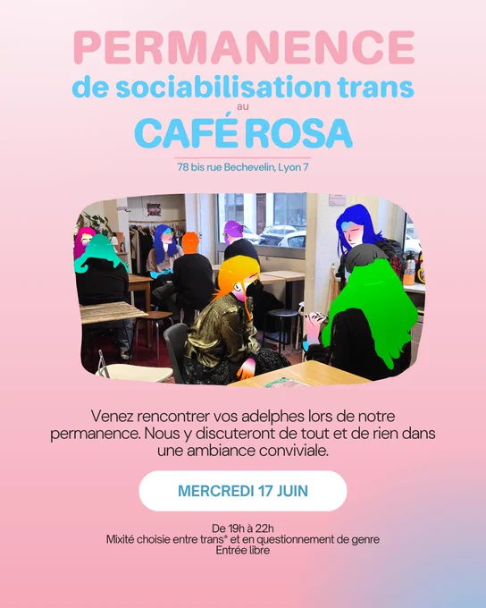 Permanence de sociabilisation trans au Café Rosa, 78bis rue Bechevelin, Lyon 7. Venez rencontrer vos adelphes lors de notre permanence. Nous y discuteront de tout et de rien dans une ambiance conviviale. Mercredi 17 juin de 19h à 22h. ixité choisie entre trans* et en questionnement de genre. Entrée libre.