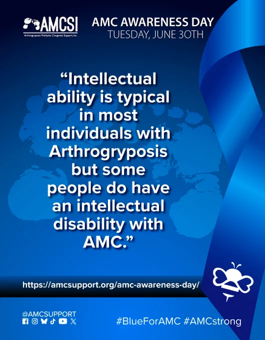 The AMCSI logo is small, white, in the upper-left corner & the background is a dark blue-to-blue circular gradient. It says ‘AMC AWARENESS DAY TUESDAY, JUNE 30TH’ in white, big lettering next to the AMCSI logo, with a ghosted image of teh AMCSI logo feet and the AMC Fact “Intellectual ability is typical in most individuals with Arthrogryposis but some people do have an intellectual disability with AMC.” written above everything, in bold white lettering, with a large blue ribbon on the right & the white bumblebee on the bottom left corner of it. Near the bottom is a blue-to-dark-blue gradient bar that runs behind the ribbon on the right & all the entire width, with the AMC Awareness Day AMCSI website link "https://amcsupport.org/amc-awareness-day/" in bold white lettering across it. At the bottom right are the logos of Facebook, Instagram, BlueSky, TikTok, YouTube, and X. The text "@AMCSUPPORT" is located above them, on the bottom left, and the hashtags “#BlueForAMC” & “#AMCstrong”