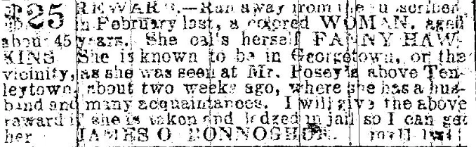 $25 REWARD.-Ran away from the subscriber, in February last, a colored WOMAN, aged about 45 years.  She calls herself FANNY HAWKINS  She is known to be in Georgetown, or the vicinity, as she was seen at Mr. Posey's above Tenleytown about two weeks ago, where she has a husband and many acquaintances.  I will give the above reward if she is taken and lodged in jail so I can get her.  JAMES O BONNOSHON.  