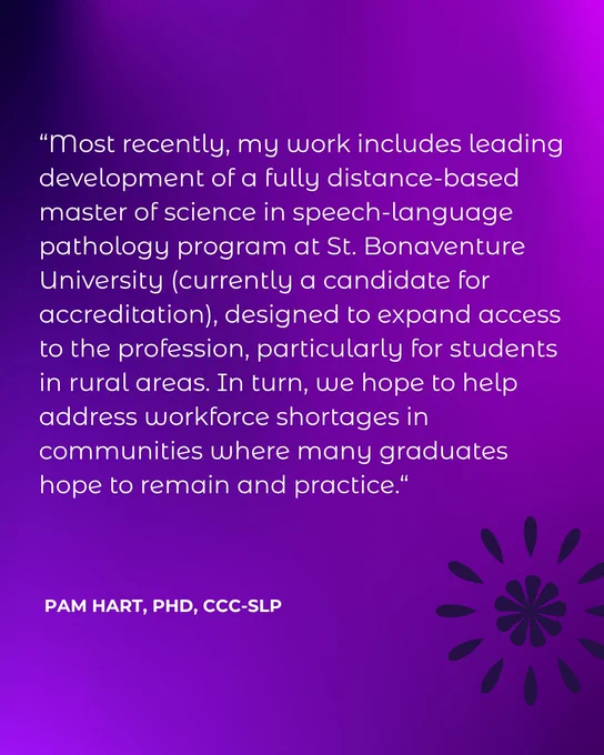 “Most recently, my work includes leading development of a fully distance-based master of science in speech-language pathology program at St. Bonaventure University (currently a candidate for accreditation), designed to expand access to the profession, particularly for students in rural areas. In turn, we hope to help address workforce shortages in communities where many graduates hope to remain and practice.“  Pam Hart, PhD, CCC-SLP