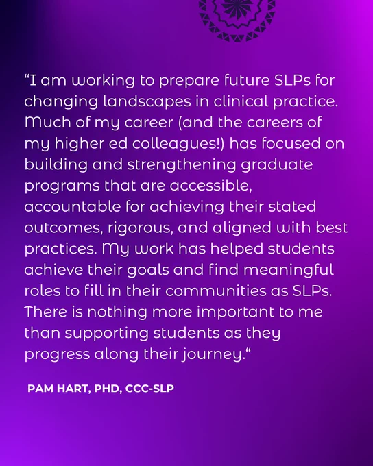 “I am working to prepare future SLPs for changing landscapes in clinical practice. Much of my career (and the careers of my higher ed colleagues!) has focused on building and strengthening graduate programs that are accessible, accountable for achieving their stated outcomes, rigorous, and aligned with best practices. My work has helped students achieve their goals and find meaningful roles to fill in their communities as SLPs. There is nothing more important to me than supporting students as they progress along their journey.“ Pam Hart, PhD, CCC-SLP