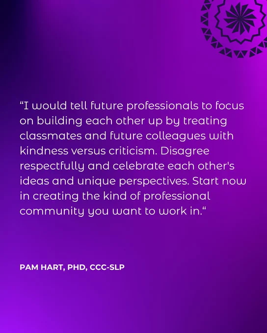 “I would tell future professionals to focus on building each other up by treating classmates and future colleagues with kindness versus criticism. Disagree respectfully and celebrate each other's ideas and unique perspectives. Start now in creating the kind of professional community you want to work in.“ Pam Hart, PhD, CCC-SLP