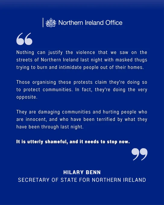 The statement from the Secretary of State Hilary Benn reads as follows:

Nothing can justify the violence that we saw on the streets of Northern Ireland last night with masked thugs trying to burn and intimidate people out of their homes. 

Those organising these protests claim they're doing so to protect communities. In fact, they're doing the very opposite. 

They are damaging communities and hurting people who are innocent, and who have been terrified by what they have been through last night. 

It is utterly shameful, and it needs to stop now.