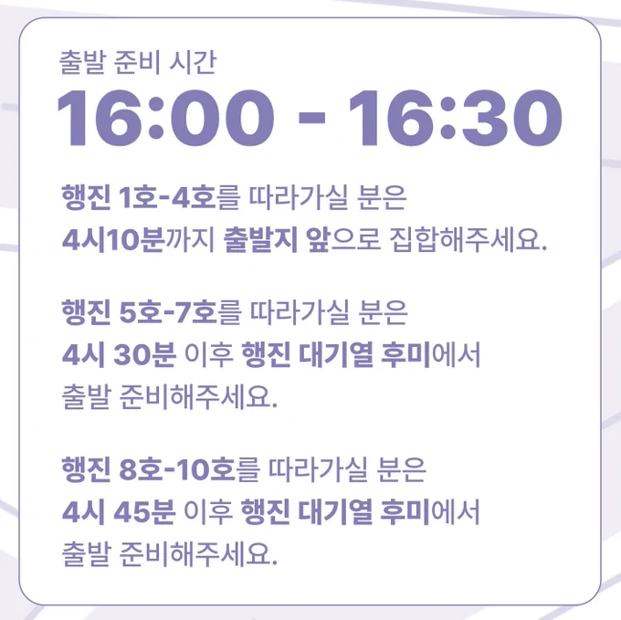 출발 준비 시간
16:00 - 16:30
행진 1호-4호를 따라가실 분은
4시10분까지 출발지 앞으로 집합해주세요.

행진 5호-7호를 따라가실 분은 
4시 30분 이후 행진 대기열 후미에서 
출발 준비해주세요.

행진 8호-10호를 따라가실 분은 
4시 45분 이후 행진 대기열 후미에서 
출발 준비해주세요.