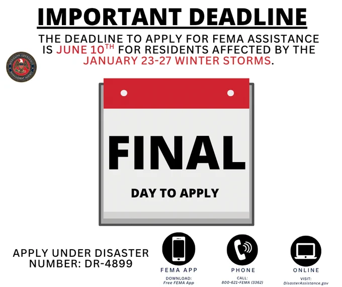 IMPORTANT DEADLINE THE DEADLINE to APPLY FOR FEMA ASSISTANCE IS JUNE 10TH FOR RESIDENTS AFFECTED BY THE JANUARY 23-27 WINTER STORMS. FINAL DAY to APPLY APPLY UNDER DISASTER NUMBER: DR-4899 FEMA APP DOWNLOAD: Free FEMA App PHONE CALL: 800-621-FEMA (3362) ONLINE VISIT: DisasterAssistonce.gov