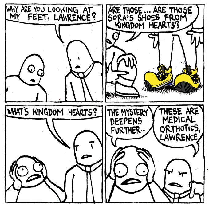 A man stares intently at another man's feet. The other man asks "why are you looking at my feet, Lawrence?" Lawrence points to the other man's shoes revealing they are a 1-to-1 replica of Sora's shoes from Kingdom Hearts. Lawrence asks "are those... are those Sora's shoes from Kingdom Hearts?" The other man asks "what's Kingdom Hearts?" which causes Lawrence to clasp the sides of his head, dumbfounded by the incongruence of the information presented. Lawrence says "the mystery deepens further..." The other man, angry, points to his shoes and says "these are medical orthotics, Lawrence."