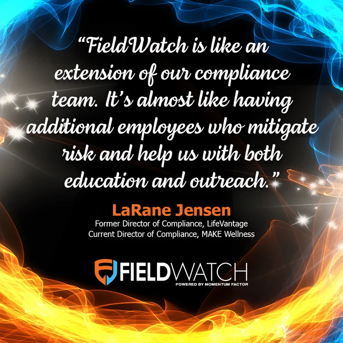 FieldWatch Testimonial from LaRane Jensen, the former Director of Compliance at LifeVantage and current Director of Compliance at MAKE Wellness - "FieldWatch is like an extension of our compliance team. It's almost like having additional employees who mitigate risk and help us with both education and outreach."