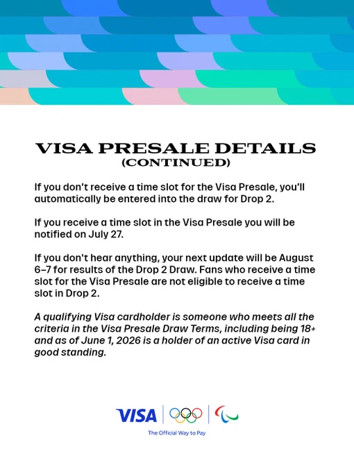 Visa Presale Details (Continued). If you don't receive a time slot for the Visa Presale, you'll automatically be entered into the draw for Drop 2. If you receive a time slot in the Visa Presale, you will be notified on July 27. If you don't hear anything, your next update will be August 6-7 for results of the Drop 2 Draw. Fans who receive a time slot for the Visa Presale are not eligible to receive a time slot in Drop 2. A qualifying Visa cardholder is someone who meets all the criteria in the Visa Presale Draw Terms, including being 18  and as of June 1, 2026, is a holder of an active Visa card in good standing. The graphic includes the Visa, Olympic, and Paralympic logos.