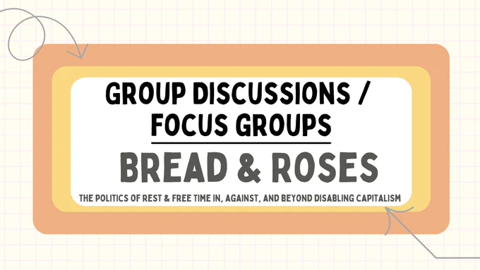 Information card with bold text 'Group Discussions / Focus Groups. Bread & Roses: The Politics of Rest and Free time in, against, and beyond disabling capitalism'. The text is written within a rectangular shape with a white background. Two larger rectangles are in the background (yellow and peachy orange), on top of a notebook-like patterned background. Two arrows point to the text.