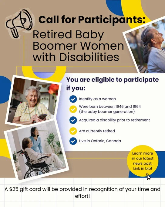 A promotional poster with a beige background and blue and yellow circular accents titled, “Call for Participants: Retired Baby Boomer Women with Disabilities.” The layout includes three photo cutouts: one shows an older adult sitting at a table holding a phone, another shows an older adult seated in a wheelchair with another adult standing nearby, and a third shows an older adult outdoors. A central text box includes a heading and bullet point list, reading reads: “You are eligible to participate if you: identify as a woman; were born between 1946 and 1964 (the baby boomer generation); acquired a disability prior to retirement; are currently retired; and live in Ontario, Canada.” A yellow circular callout on the right says, “Learn more in our latest news post. Link in bio!” At the bottom, a line of text reads: “A $25 gift card will be provided in recognition of your time and effort!”