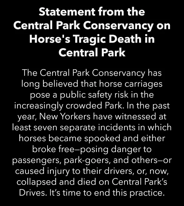 White text on a black background that reads: Statement from the Central Park Conservancy on Horse's Tragic Death in Central Park. The Central Park Conservancy has long believed that horse carriages pose a public safety risk in the increasingly crowded Park. In the past year, New Yorkers have witnessed at least seven separate incidents in which horses became spooked and either broke free—posing danger to passengers, park-goers, and others—or caused injury to their drivers, or, now, collapsed and died on Central Park’s Drives. It’s time to end this practice.