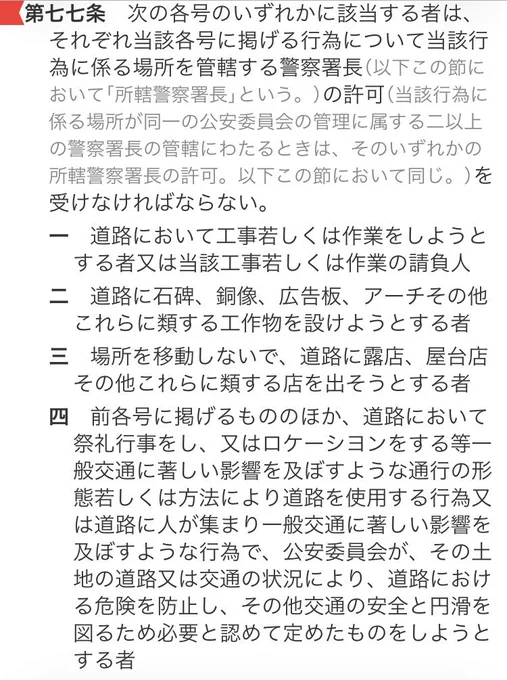道交法: 

第七十七条　次の各号のいずれかに該当する者は、それぞれ当該各号に掲げる行為について当該行為に係る場所を管轄する警察署長（以下この節において「所轄警察署長」という。）の許可（当該行為に係る場所が同一の公安委員会の管理に属する二以上の警察署長の管轄にわたるときは、そのいずれかの所轄警察署長の許可。以下この節において同じ。）を受けなければならない。
一　道路において工事若しくは作業をしようとする者又は当該工事若しくは作業の請負人
二　道路に石碑、銅像、広告板、アーチその他これらに類する工作物を設けようとする者
三　場所を移動しないで、道路に露店、屋台店その他これらに類する店を出そうとする者
四　前各号に掲げるもののほか、道路において祭礼行事をし、又はロケーシヨンをする等一般交通に著しい影響を及ぼすような通行の形態若しくは方法により道路を使用する行為又は道路に人が集まり一般交通に著しい影響を及ぼすような行為で、公安委員会が、その土地の道路又は交通の状況により、道路における危険を防止し、その他交通の安全と円滑を図るため必要と認めて定めたものをしようとする者