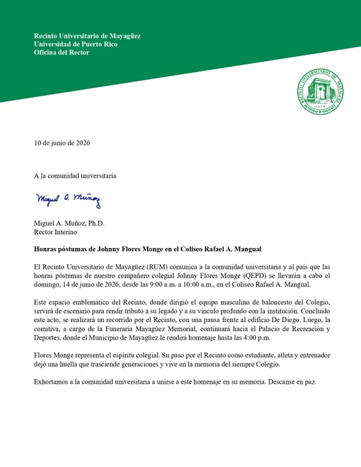 Honras póstumas de Johnny Flores Monge en el Coliseo Rafael A. Mangual
El Recinto Universitario de Mayagüez (RUM) comunica a la comunidad universitaria y al país que las honras póstumas de nuestro compañero colegial Johnny Flores Monge (QEPD) se llevarán a cabo el domingo, 14 de junio de 2026, desde las 9:00 a.m. a 10:00 a.m., en el Coliseo Rafael A. Mangual.
Este espacio emblemático del Recinto, donde dirigió el equipo masculino de baloncesto del Colegio, servirá de escenario para rendir tributo a su legado y a su vínculo profundo con la institución. Concluido este acto, se realizará un recorrido por el Recinto, con una pausa frente al edificio De Diego. Luego, la comitiva, a cargo de la Funeraria Mayagüez Memorial, continuará hacia el Palacio de Recreación y Deportes, donde el Municipio de Mayagüez le rendirá homenaje hasta las 4:00 p.m.
