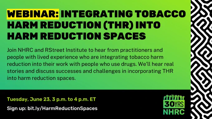 Green gradient fills background, with black-and-white pattern framing right side. Bold, all caps, black text toward top left reads, "WEBINAR: Integrating tobacco harm reduction (THR) into harm reduction spaces". The word, "WEBINAR" is highlighted in yellow. Beneath this, smaller black font reads, “Join NHRC and RStreet Institute to hear from practitioners and people with lived experience who are integrating tobacco harm reduction into their work with people who use drugs. We’ll hear real stories and discuss successes and challenges in incorporating THR into harm reduction spaces.”. Over black rectangle framing bottom, copy in white and neon green at left reads, “Tuesday, June 23, 3 p.m. to 4 p.m. ET” and “Sign up: bit.ly/HarmReductionSpaces". NHRC green 30th anniversary logo toward bottom right.
